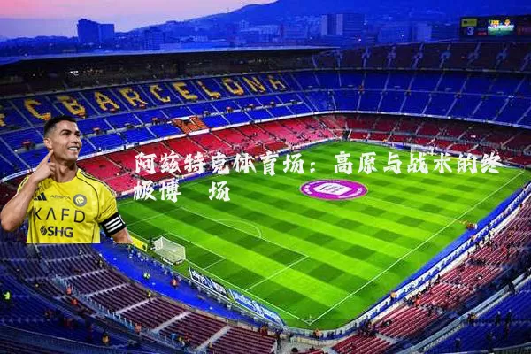 阿兹特克体育场:高原与战术的终极博弈场